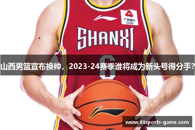 山西男篮宣布换帅，2023-24赛季谁将成为新头号得分手？