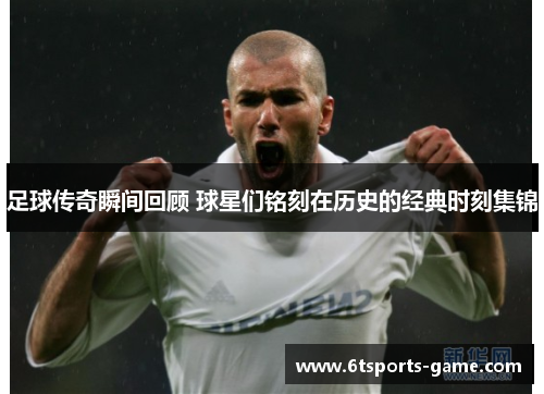 足球传奇瞬间回顾 球星们铭刻在历史的经典时刻集锦