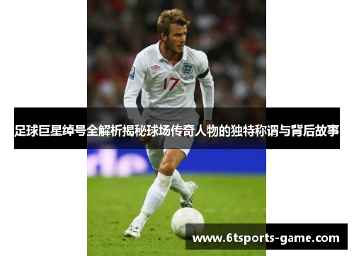 足球巨星绰号全解析揭秘球场传奇人物的独特称谓与背后故事