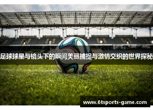 足球球星与镜头下的瞬间美丽捕捉与激情交织的世界探秘