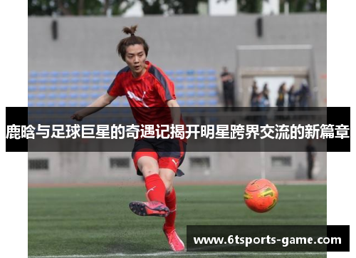鹿晗与足球巨星的奇遇记揭开明星跨界交流的新篇章
