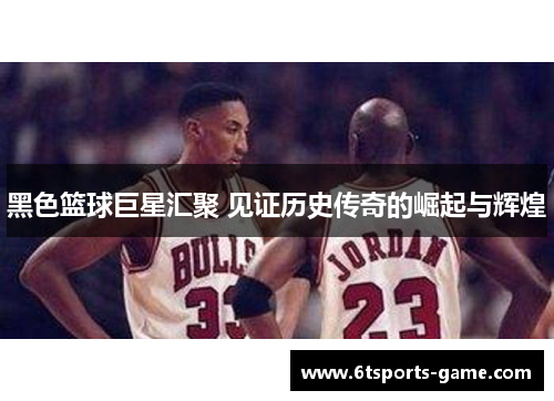 黑色篮球巨星汇聚 见证历史传奇的崛起与辉煌